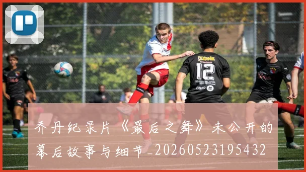 乔丹纪录片《最后之舞》未公开的幕后故事与细节_20260523195432