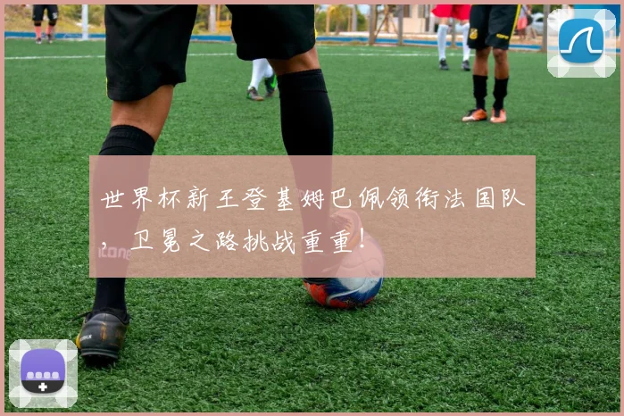 世界杯新王登基姆巴佩领衔法国队,卫冕之路挑战重重!