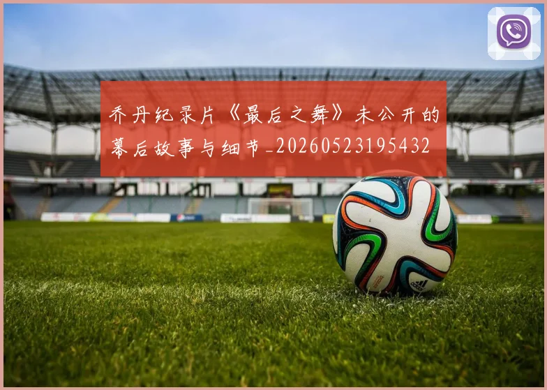 乔丹纪录片《最后之舞》未公开的幕后故事与细节_20260523195432