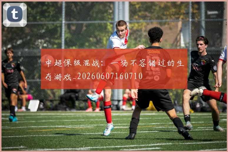 中超保级混战：一场不容错过的生存游戏_20260607160710
