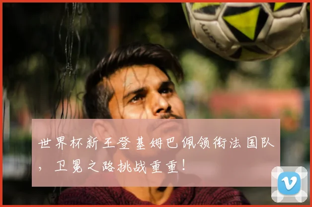 世界杯新王登基姆巴佩领衔法国队,卫冕之路挑战重重!