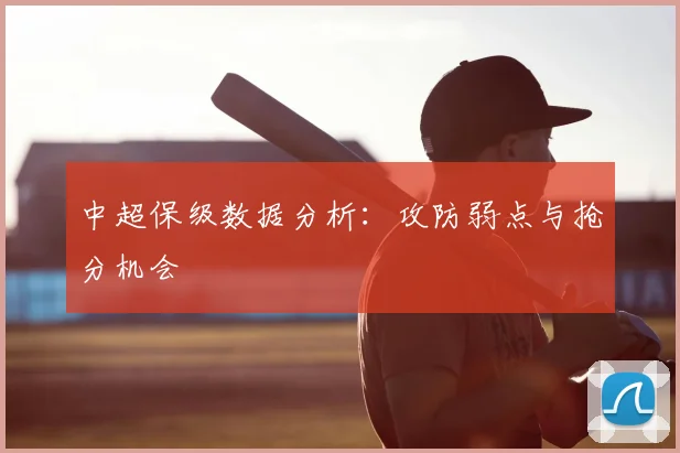中超保级数据分析:攻防弱点与抢分机会